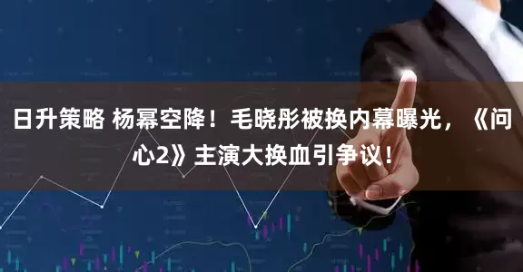 日升策略 杨幂空降！毛晓彤被换内幕曝光，《问心2》主演大换血引争议！
