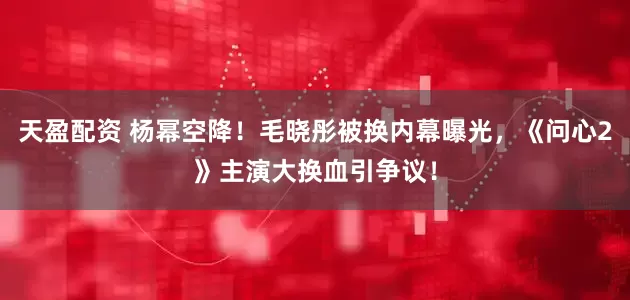 天盈配资 杨幂空降！毛晓彤被换内幕曝光，《问心2》主演大换血引争议！