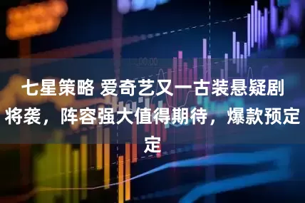 七星策略 爱奇艺又一古装悬疑剧将袭，阵容强大值得期待，爆款预定