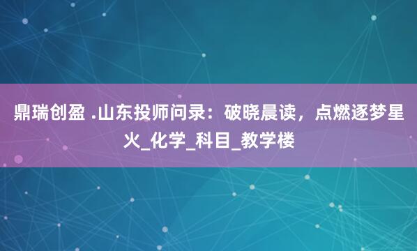 鼎瑞创盈 .山东投师问录：破晓晨读，点燃逐梦星火_化学_科目_教学楼