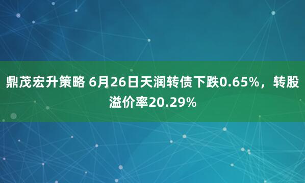 鼎茂宏升策略 6月26日天润转债下跌0.65%，转股溢价率20.29%
