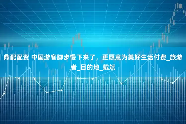鼎配配资 中国游客脚步慢下来了，更愿意为美好生活付费_旅游者_目的地_戴斌