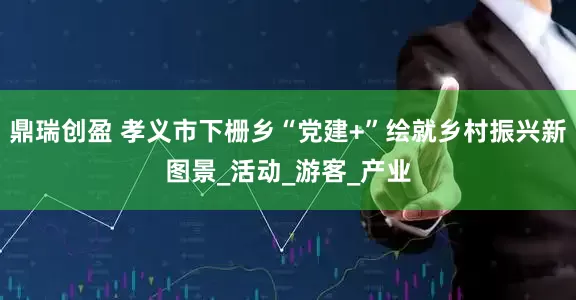 鼎瑞创盈 孝义市下栅乡“党建+”绘就乡村振兴新图景_活动_游客_产业