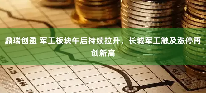 鼎瑞创盈 军工板块午后持续拉升，长城军工触及涨停再创新高