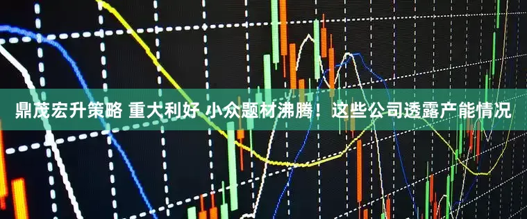 鼎茂宏升策略 重大利好 小众题材沸腾！这些公司透露产能情况