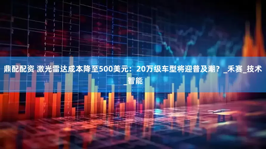 鼎配配资 激光雷达成本降至500美元：20万级车型将迎普及潮？_禾赛_技术_智能