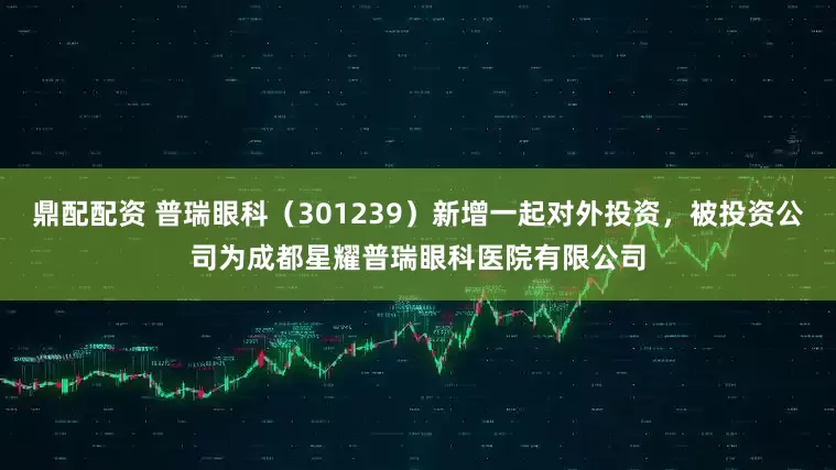 鼎配配资 普瑞眼科（301239）新增一起对外投资，被投资公司为成都星耀普瑞眼科医院有限公司