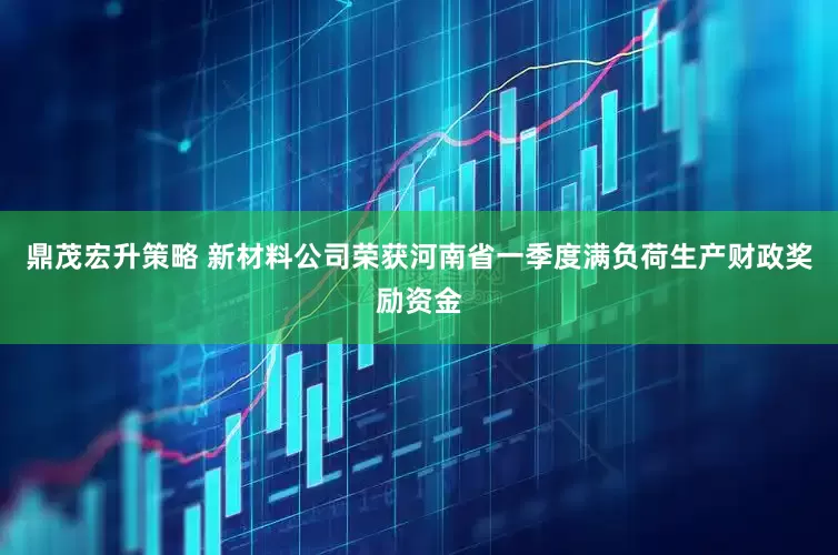 鼎茂宏升策略 新材料公司荣获河南省一季度满负荷生产财政奖励资金