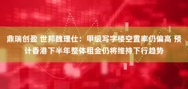 鼎瑞创盈 世邦魏理仕：甲级写字楼空置率仍偏高 预计香港下半年整体租金仍将维持下行趋势
