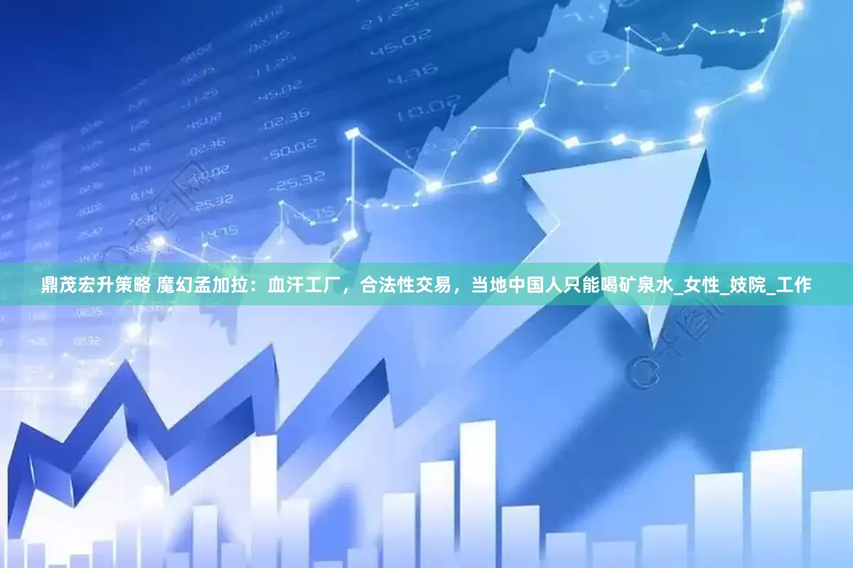 鼎茂宏升策略 魔幻孟加拉：血汗工厂，合法性交易，当地中国人只能喝矿泉水_女性_妓院_工作