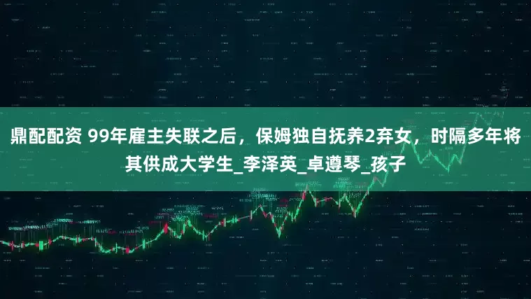鼎配配资 99年雇主失联之后，保姆独自抚养2弃女，时隔多年将其供成大学生_李泽英_卓遵琴_孩子