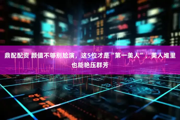 鼎配配资 颜值不够别尬演，这5位才是“第一美人”，美人堆里也能艳压群芳