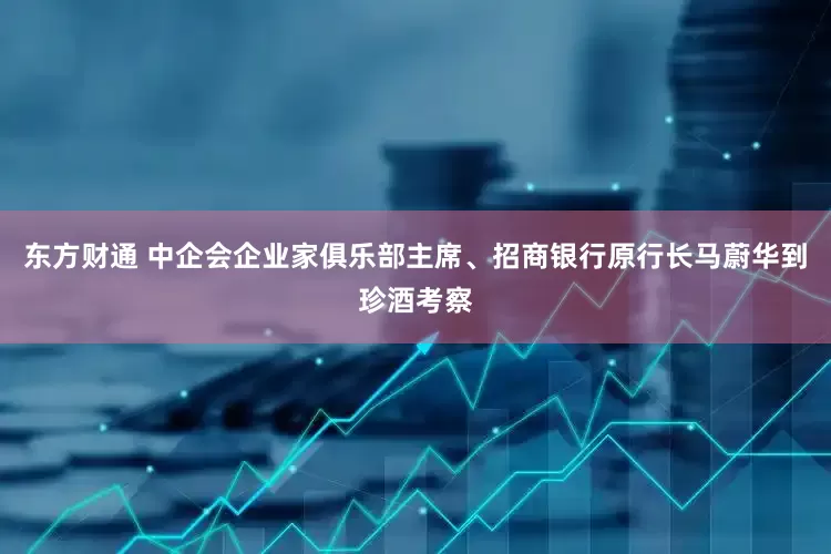 东方财通 中企会企业家俱乐部主席、招商银行原行长马蔚华到珍酒考察