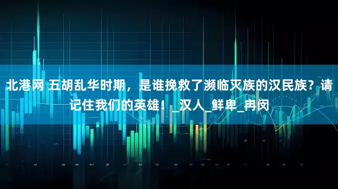 北港网 五胡乱华时期，是谁挽救了濒临灭族的汉民族？请记住我们的英雄！_汉人_鲜卑_冉闵