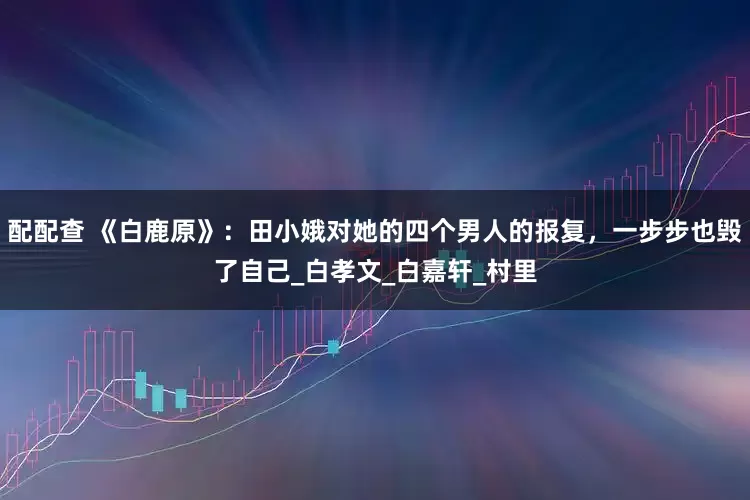 配配查 《白鹿原》：田小娥对她的四个男人的报复，一步步也毁了自己_白孝文_白嘉轩_村里