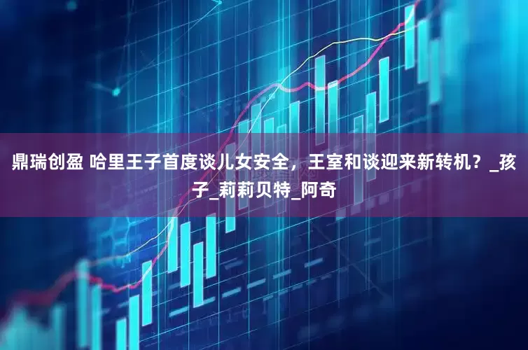 鼎瑞创盈 哈里王子首度谈儿女安全，王室和谈迎来新转机？_孩子_莉莉贝特_阿奇