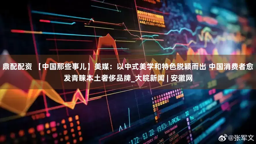 鼎配配资 【中国那些事儿】美媒：以中式美学和特色脱颖而出 中国消费者愈发青睐本土奢侈品牌_大皖新闻 | 安徽网