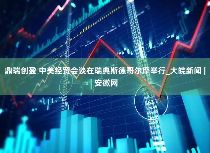 鼎瑞创盈 中美经贸会谈在瑞典斯德哥尔摩举行_大皖新闻 | 安徽网