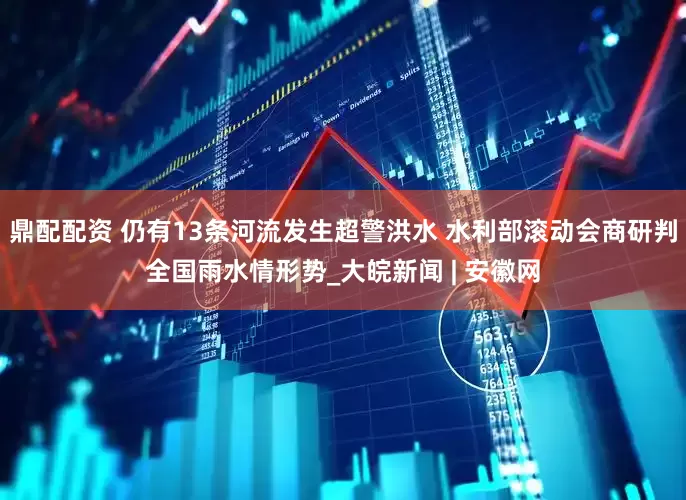鼎配配资 仍有13条河流发生超警洪水 水利部滚动会商研判全国雨水情形势_大皖新闻 | 安徽网