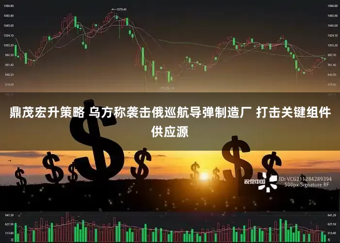 鼎茂宏升策略 乌方称袭击俄巡航导弹制造厂 打击关键组件供应源
