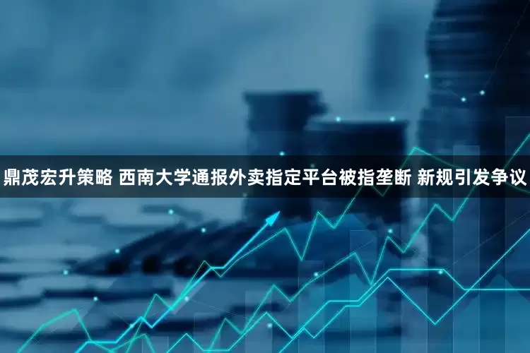 鼎茂宏升策略 西南大学通报外卖指定平台被指垄断 新规引发争议
