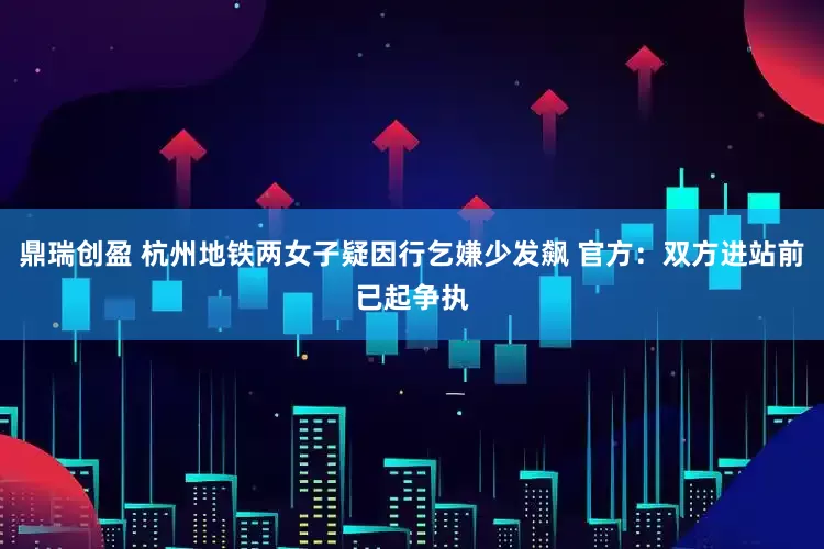 鼎瑞创盈 杭州地铁两女子疑因行乞嫌少发飙 官方：双方进站前已起争执