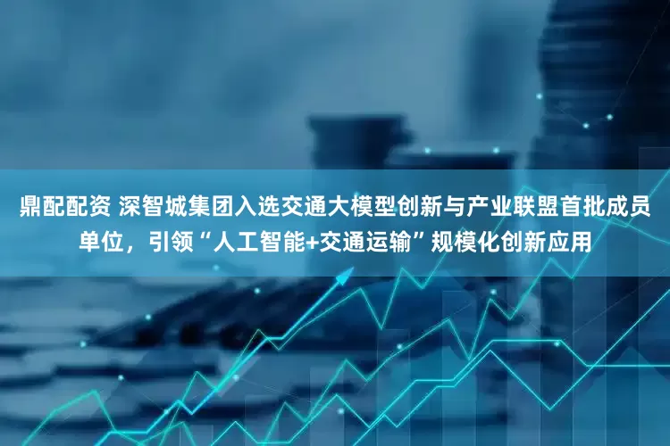 鼎配配资 深智城集团入选交通大模型创新与产业联盟首批成员单位，引领“人工智能+交通运输”规模化创新应用