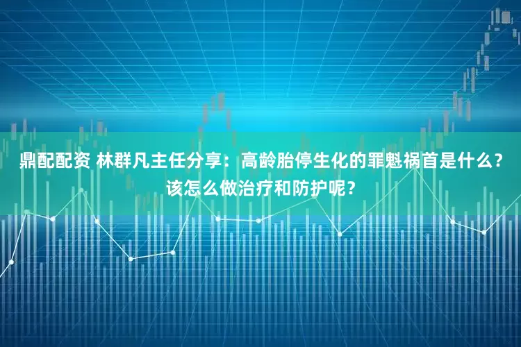 鼎配配资 林群凡主任分享：高龄胎停生化的罪魁祸首是什么？该怎么做治疗和防护呢？