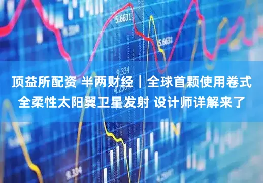 顶益所配资 半两财经｜全球首颗使用卷式全柔性太阳翼卫星发射 设计师详解来了