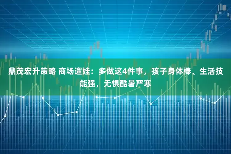 鼎茂宏升策略 商场遛娃：多做这4件事，孩子身体棒、生活技能强，无惧酷暑严寒