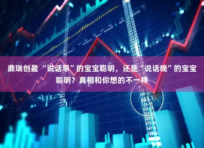 鼎瑞创盈 “说话早”的宝宝聪明，还是“说话晚”的宝宝聪明？真相和你想的不一样