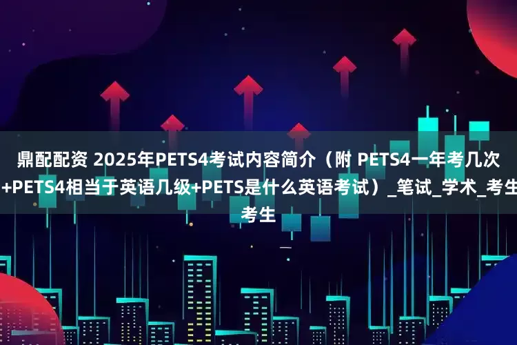 鼎配配资 2025年PETS4考试内容简介（附 PETS4一年考几次 +PETS4相当于英语几级+PETS是什么英语考试）_笔试_学术_考生