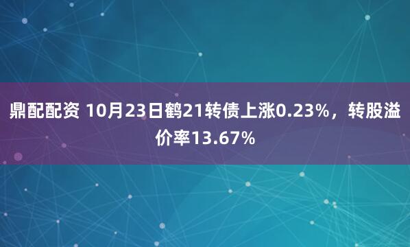 鼎配配资 10月23日鹤21转债上涨0.23%，转股溢价率13.67%