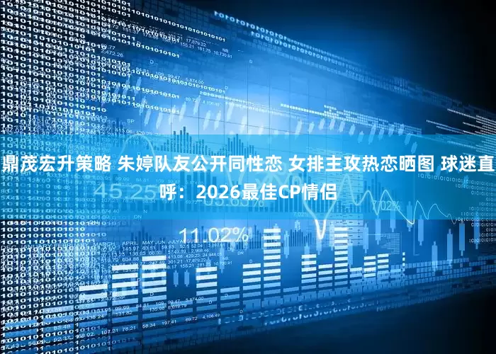 鼎茂宏升策略 朱婷队友公开同性恋 女排主攻热恋晒图 球迷直呼：2026最佳CP情侣