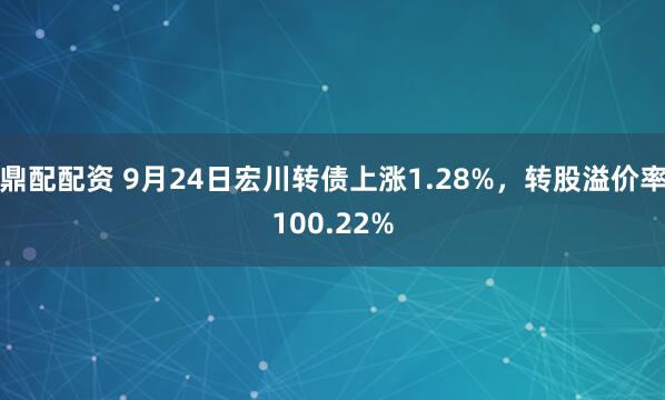 鼎配配资 9月24日宏川转债上涨1.28%，转股溢价率100.22%