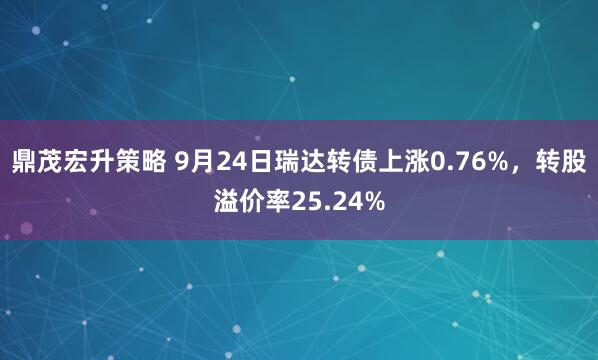 鼎茂宏升策略 9月24日瑞达转债上涨0.76%，转股溢价率25.24%