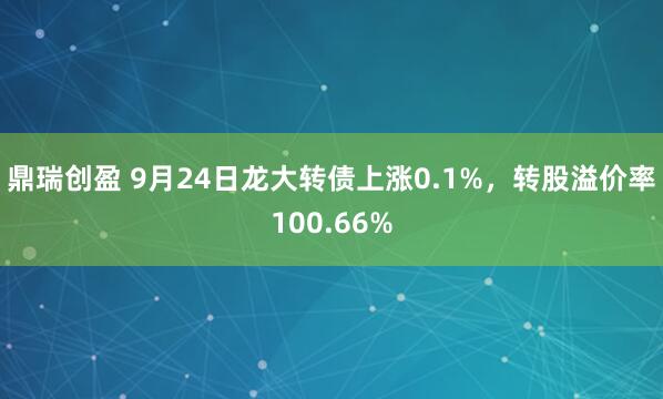 鼎瑞创盈 9月24日龙大转债上涨0.1%，转股溢价率100.66%