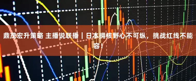 鼎茂宏升策略 主播说联播｜日本拥核野心不可纵，挑战红线不能容！