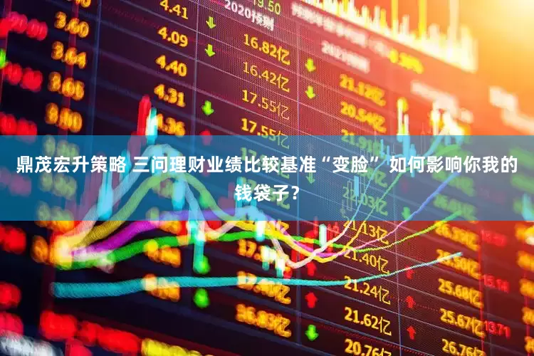 鼎茂宏升策略 三问理财业绩比较基准“变脸” 如何影响你我的钱袋子？
