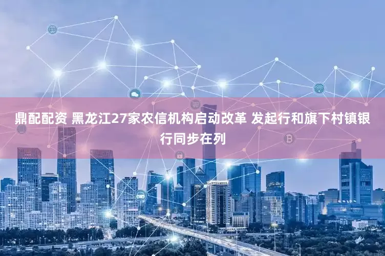 鼎配配资 黑龙江27家农信机构启动改革 发起行和旗下村镇银行同步在列