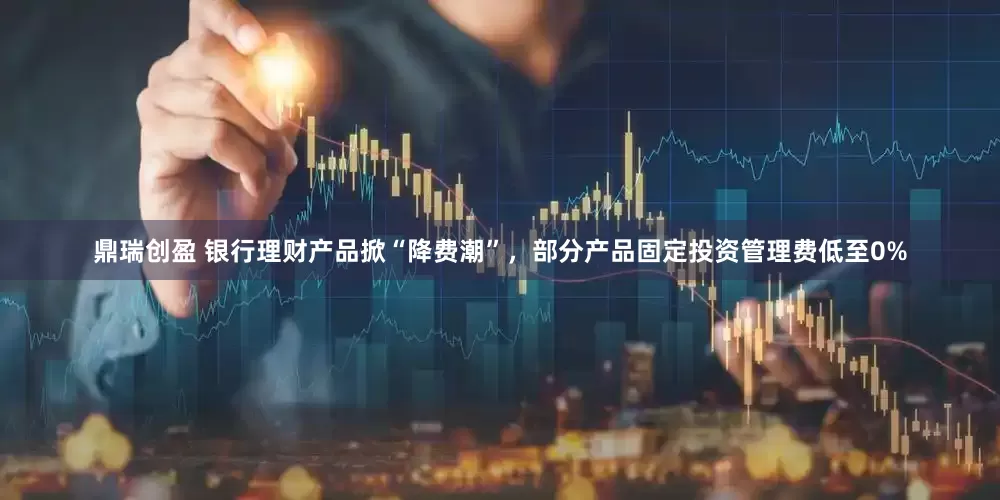 鼎瑞创盈 银行理财产品掀“降费潮”，部分产品固定投资管理费低至0%